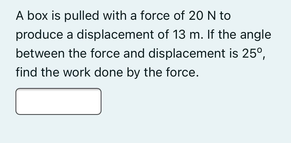 A box is pulled with a force of 20 N to
produce a displacement of 13 m. If the angle
between the force and displacement is 25°,
find the work done by the force.
