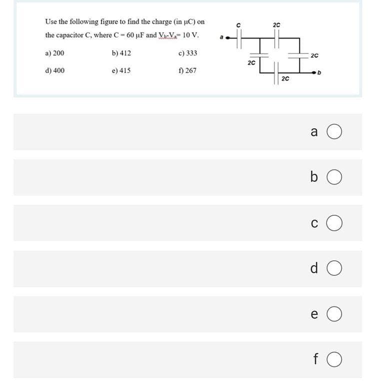 Use the following figure to find the charge (in µC) on
20
the capacitor C, where C- 60 µF and V-V. 10 V.
a) 200
b) 412
c) 333
20
20
d) 400
e) 415
f) 267
20
a O
b O
c O
d O
e O
f O
