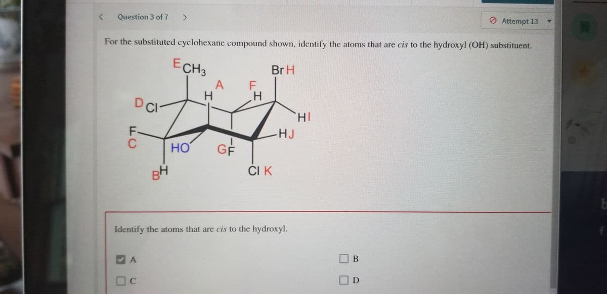 O Attempt 13
Question 3 of 7
<>
For the substituted cyclohexane compound shown, identify the atoms that are cis to the hydroxyl (OH) substituent.
ECH3
BrH
A
F
DCI
F-
-HJ
но
GF
CI K
BH
Identify the atoms that are cis to the hydroxyl.
