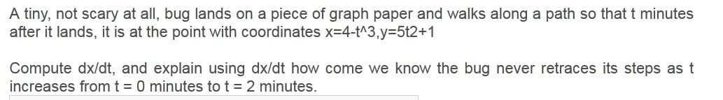 A tiny, not scary at all, bug lands on a piece of graph paper and walks along a path so that t minutes
after it lands, it is at the point with coordinates x=4-t^3,y=5t2+1
Compute dx/dt, and explain using dx/dt how come we know the bug never retraces its steps as t
increases from t = 0 minutes to t = 2 minutes.
