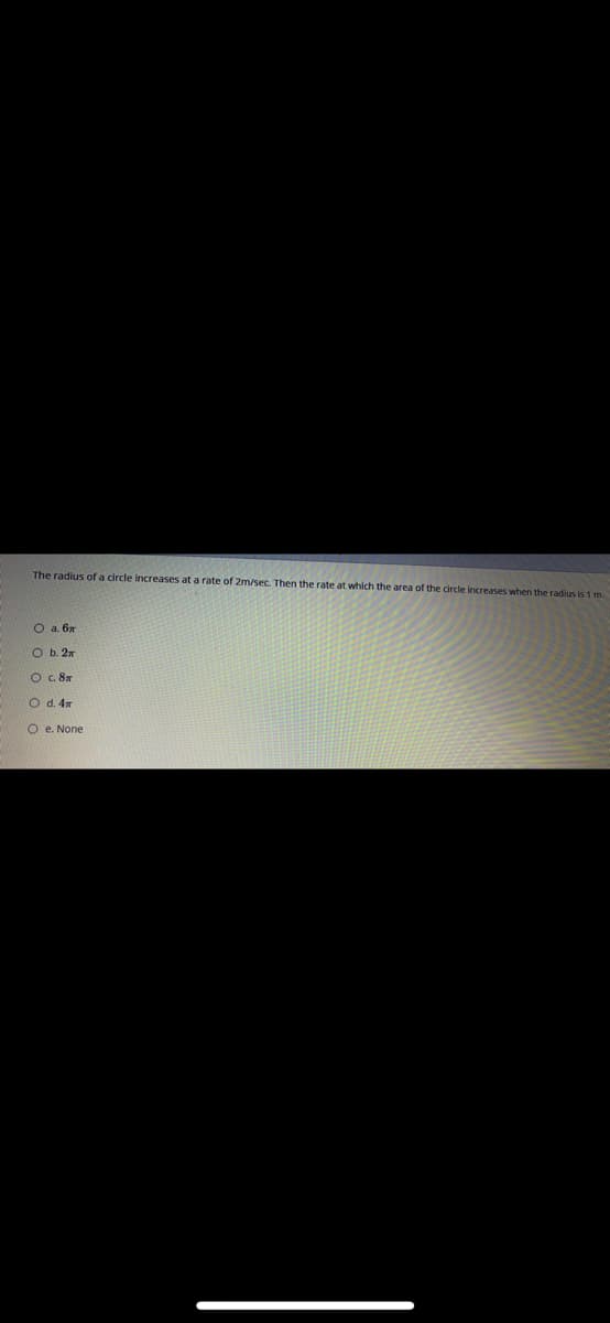 The radius of a circle increases ata rate of 2m/sec. Then the rate at which the area of the circle increases when the radius is 1 m.
O a. 6x
O b. 2n
O .8m
O d. 4x
O e. None
