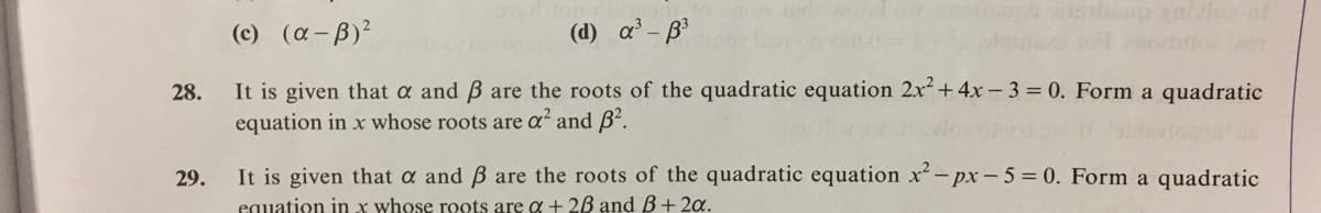gaivice nl
(c) (a-B)?
(d) a'- B
28.
It is given that a and B are the roots of the quadratic equation 2x + 4x- 3 = 0. Form a quadratic
equation in x whose roots are a and B'.
It is given that a and B are the roots of the quadratic equation x-px-5 = 0. Form a quadratic
equation in x whose roots are a + 2B and ß+2a.
29.
