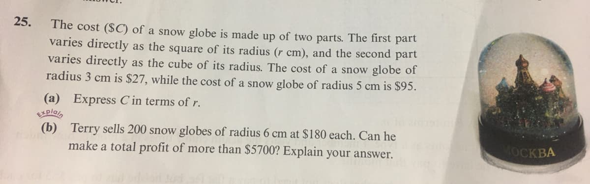 25.
The cost ($C) of a snow globe is made up of two parts. The first part
varies directly as the square of its radius (r cm), and the second part
varies directly as the cube of its radius. The cost of a snow globe of
radius 3 cm is $27, while the cost of a snow globe of radius 5 cm is $95.
(a) Express C in terms of r.
EXplain
(b) Terry sells 200 snow globes of radius 6 cm at $180 each. Can he
make a total profit of more than $5700? Explain your answer.
МОСКВА
