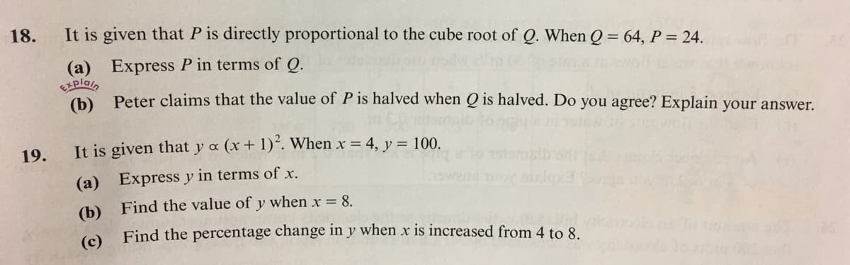 18.
It is given that P is directly proportional to the cube root of Q. When Q = 64, P = 24.
%3D
(a) Express P in terms of Q.
Explain
Peter claims that the value of P is halved when Q is halved. Do you agree? Explain your answer.
19.
It is given that y a (x+ 1)´. When x = 4, y = 100.
(a) Express y in terms of x.
(b) Find the value of y when x = 8.
Find the percentage change in y when x is increased from 4 to 8.
(c)
