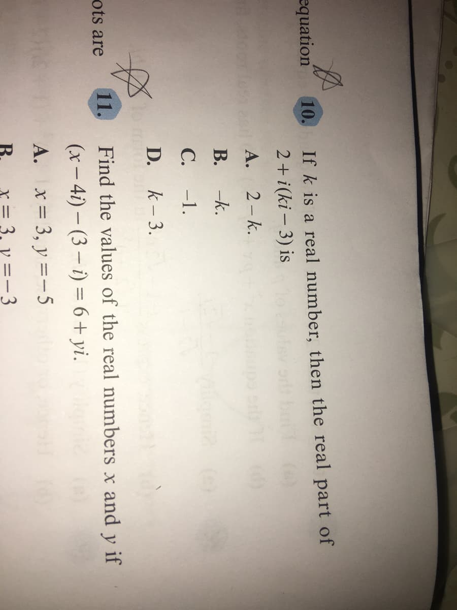 If k is a real number, then the real part of
2+ i(ki – 3) is
equation
10.
А.
2- k.
В.
-k.
С.
-1.
D. k-3.
ots are
11.
Find the values of the real numbers x and y if
(x- 4i) – (3 – i) = 6+ yi.
A.
x = 3, y =-5
B.
3, y =-3
