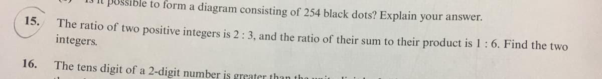 sible to form a diagram consisting of 254 black dots? Explain your answer.
The ratio of two positive integers is 2: 3, and the ratio of their sum to their product is 1:6. Find the two
integers.
15.
16.
The tens digit of a 2-digit number is greater than the
