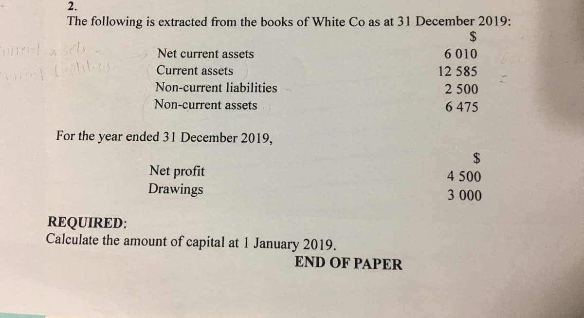 2.
The following is extracted from the books of White Co as at 31 December 2019:
$
nta sets
Net current assets
6 010
Current assets
12 585
Non-current liabilities
2 500
Non-current assets
6 475
For the
year
ended 31 December 2019,
2$
Net profit
Drawings
4 500
3 000
REQUIRED:
Calculate the amount of capital at 1 January 2019.
END OF PAPER
