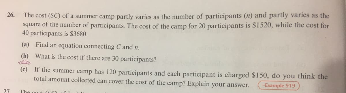 The cost ($C) of a summer camp partly varies as the number of participants (n) and partly varies as the
square of the number of participants. The cost of the camp for 20 participants is $1520, while the cost for
40 participants is $3680.
26.
(a) Find an equation connecting C and n.
(b) What is the cost if there are 30 participants?
Explain
(c) If the summer camp has 120 participants and each participant is charged $150, do you think the
total amount collected can cover the cost of the camp? Explain your answer.
Example 9.19
27
The cost (SC
SI1 1
