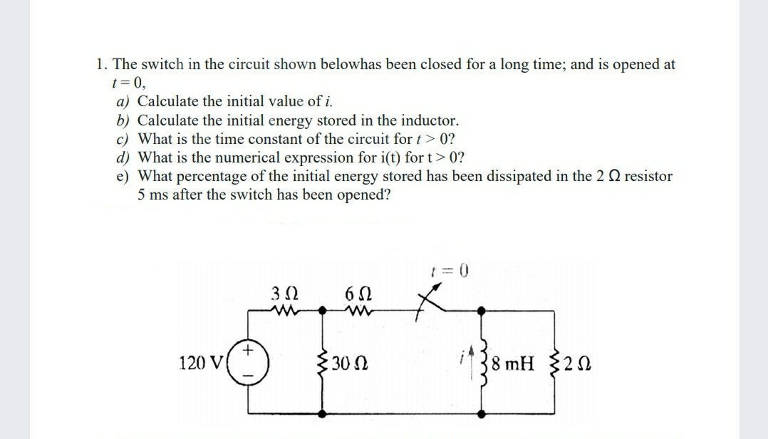 1. The switch in the circuit shown belowhas been closed for a long time; and is opened at
t= 0,
a) Calculate the initial value of i.
b) Calculate the initial energy stored in the inductor.
c) What is the time constant of the circuit fort> 0?
d) What is the numerical expression for i(t) for t> 0?
e) What percentage of the initial energy stored has been dissipated in the 2 Q resistor
5 ms after the switch has been opened?
6 0
120 V
30 N
8 mH 320
