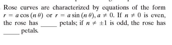 Rose curves are characterized by equations of the form
r = a cos (n ) or r = a sin (n 0), a + 0. If n + 0 is even,
the rose has
petals; if n # ±1 is odd, the rose has
petals.
