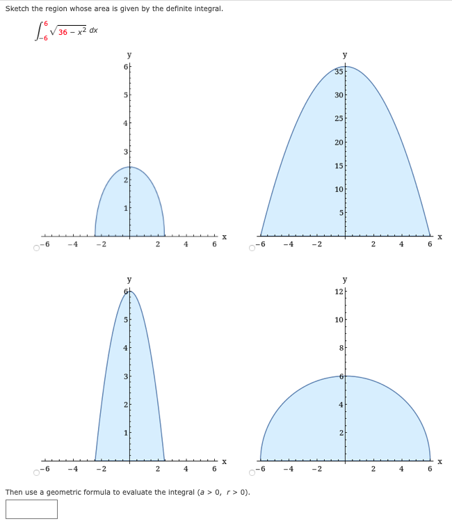 Sketch the region whose area is glven by the definite integral.
36 - x2 dx
y
6f
35
30
25
4
20
3
15
2
10
-4
-2
4
o-6
-4
-2
4
y
y
12|
5
10
4
3
2
4
2
-4
-2
4
6.
-6
-4
-2
4
Then use a geometric formula to evaluate the integral (a > 0, r> 0).
