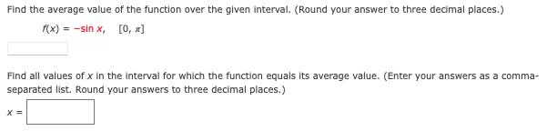 Find the average value of the function over the glven interval. (Round your answer to three decimal places.)
f(x) = -sin x, [0, x]
Find all values of x In the Interval for which the function equals its average value. (Enter your answers as a comma-
separated list. Round your answers to three decimal places.)
X =
