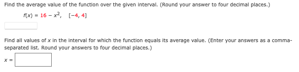 Find the average value of the function over the given interval. (Round your answer to four decimal places.)
f(x) = 16 – x², [-4, 4]
Find all values of x in the interval for which the function equals Its average value. (Enter your answers as a comma-
separated list. Round your answers to four decimal places.)
X =
