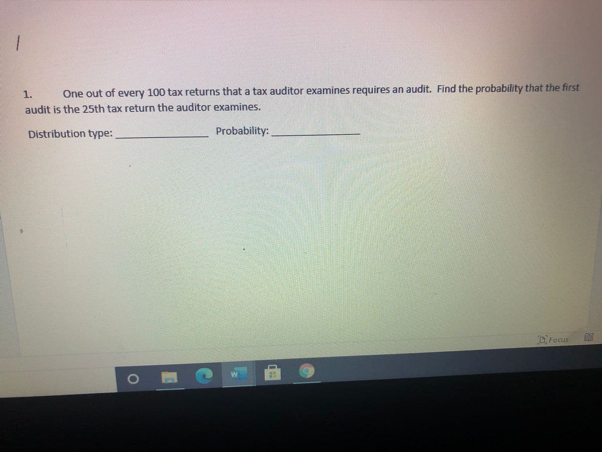 1.
One out of every 100 tax returns that a tax auditor examines requires an audit. Find the probability that the first
audit is the 25th tax return the auditor examines.
Distribution type:
Probability:
Focus
