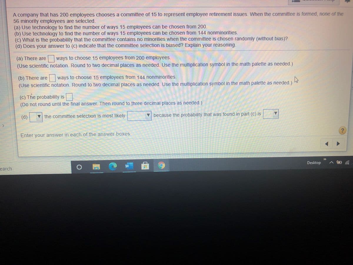 A company that has 200 employees chooses a committee of 15 to represent employee retirement issues. When the committee is formed, none of the
56 minority employees are selected.
(a) Use technology to find the number of ways 15 employees can be chosen from 200.
(b) Use technology to find the number of ways 15 employees can be chosen from 144 nonminorities.
(c) What is the probability that the committee contains no minorities when the committee is chosen randomly (without bias)?
(d) Does your answer to (c) indicate that the committee selection is biased? Explain your reasoning.
(a) There are
(Use scientific notation. Round to two decimal places as needed. Use the multiplication symbol in the math palette as needed.)
ways to choose 15 employees from 200 employees.
(b) There are
ways to choose 15 employees from 144 nonminorities.
(Use scientific notation. Round to two decimal places as needed. Use the multiplication symbol in the math palette as needed.)
(c) The probability is
(Do not round until the final answer. Then round to three decimal places as needed.)
(d)
the committee selection is most likely
because the probability that was found in part (c) is
Enter your answer in each of the answer boxes
>>
Desktop
> 日
W
earch
