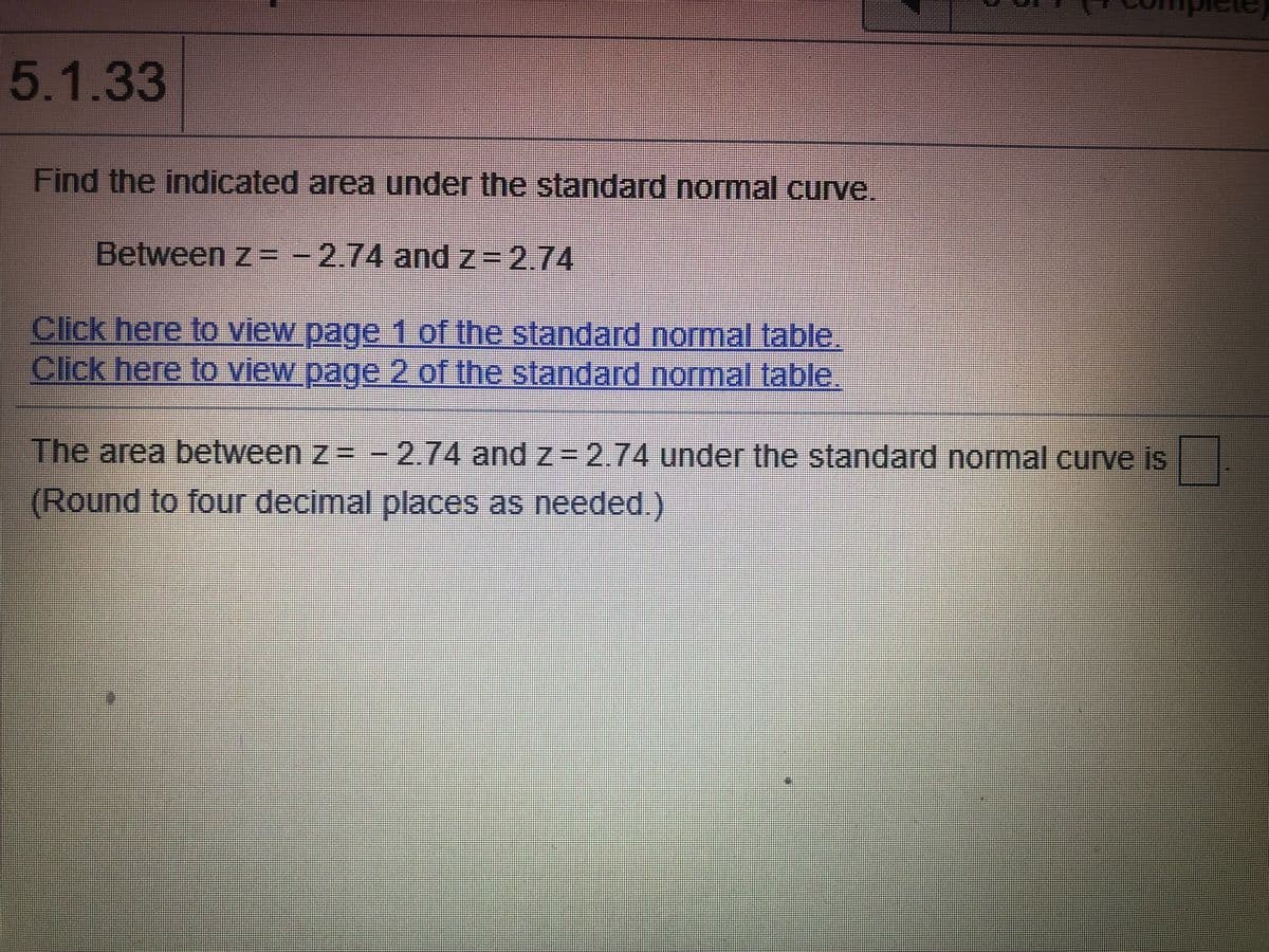 5.1.33
Find the indicated area under the standard normal curve.
Between z = -2.74 andz=2.74
Click here to view page 1 of the standard normal table.
Click here to view page 2 of the standard normal table.
The area between z= -
2.74 and z =2.74under the standard normal curve is
(Round to four decimal places as needed.)
