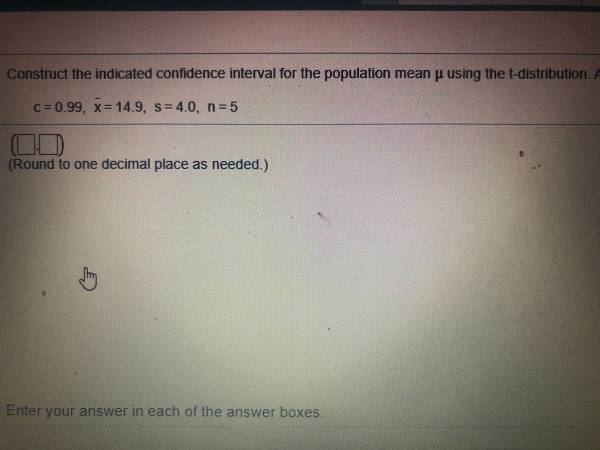 Construct the indicated confidence interval for the population mean u using the t-distribution. A
C=0.99, x=14.9, s=4.0, n 5
(Round to one decimal place as needed.)
Enter your answer in each of the answer boxes
