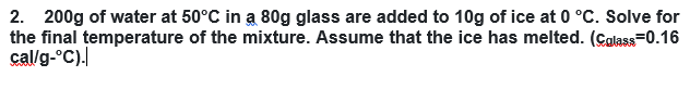 2. 200g of water at 50°C in a 80g glass are added to 10g of ice at 0 °C. Solve for
the final temperature of the mixture. Assume that the ice has melted. (Calass=0.16
cal/g-°C).
