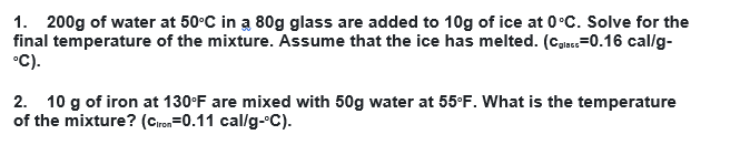 1. 200g of water at 50°C in a 80g glass are added to 10g of ice at 0°C. Solve for the
final temperature of the mixture. Assume that the ice has melted. (Calac=0.16 cal/g-
°C).
2. 10 g of iron at 130°F are mixed with 50g water at 55°F. What is the temperature
of the mixture? (Ciron=0.11 cal/g-°C).

