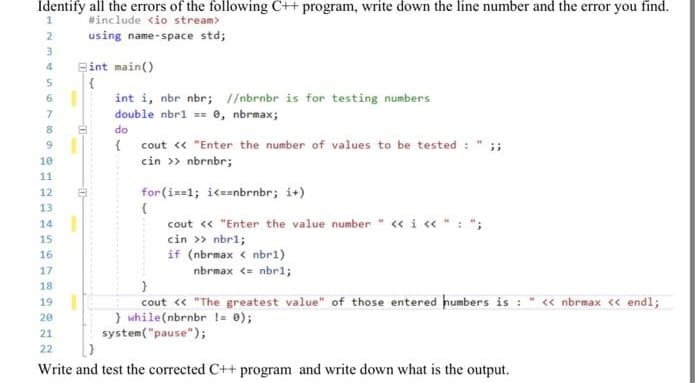 Identify all the errors of the following C++ program, write down the line number and the error you find.
#include <io stream>
2
using name-space std;
4.
Bint main()
6
int i, nbr nbr; I/nbrnbr is for testing numbers
double nbri == e, nbrmax;
do
{ cout « "Enter the number of values to be tested : " ;;
cin » nbrnbr;
9
10
11
12
for(i==1; ik==nbrnbr; i+)
13
14
cout « "Enter the value number " «i « "
cin >> nbr1;
if (nbrmax < nbr1)
15
16
17
nbrmax <= nbrl;
18
cout « "The greatest value" of those entered humbers is : " « nbrmax « endl;
} while(nbrnbr != 0);
system("pause");
19
20
21
22
Write and test the corrected C++ program and write down what is the output.
