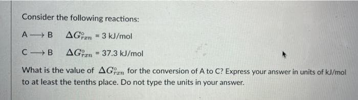 Consider the following reactions:
A B
AGn - 3 kJ/mol
CB
AGrn = 37.3 kJ/mol
!3!
What is the value of AGn for the conversion of A to C? Express your answer in units of kJ/mol
to at least the tenths place. Do not type the units in your answer.
