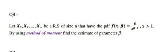 Q3:-
Let X1, X2, ., X, be a R.S of size n that have the pdf f(x; ß) =
By using method of moment find the estimate of parameter ß.
xi+1 * > 1.
