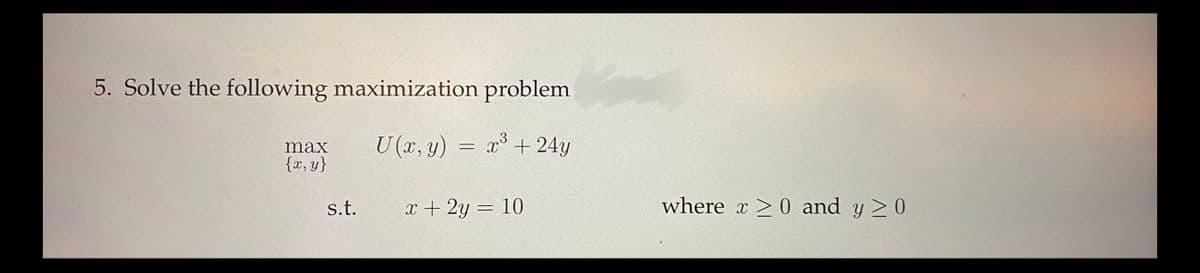 5. Solve the following maximization problem
U (x, y)
X3
x³ + 24y
max
{x,y}
s.t.
=
x + 2y = 10
where x ≥ 0 and y ≥ 0
