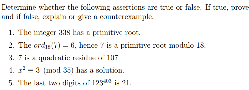 Determine whether the following assertions are true or false. If true, prove
and if false, explain or give a counterexample.
1. The integer 338 has a primitive root.
2. The ord18 (7) = 6, hence 7 is a primitive root modulo 18.
3. 7 is a quadratic residue of 107
4. x² = 3 (mod 35) has a solution.
5. The last two digits of 123403 is 21.