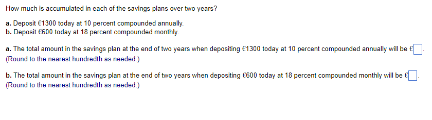 How much is accumulated in each of the savings plans over two years?
a. Deposit €1300 today at 10 percent compounded annually.
b. Deposit €600 today at 18 percent compounded monthly.
a. The total amount in the savings plan at the end of two years when depositing €1300 today at 10 percent compounded annually will be €
(Round to the nearest hundredth as needed.)
b. The total amount in the savings plan at the end of two years when depositing €600 today at 18 percent compounded monthly will be €
(Round to the nearest hundredth as needed.)