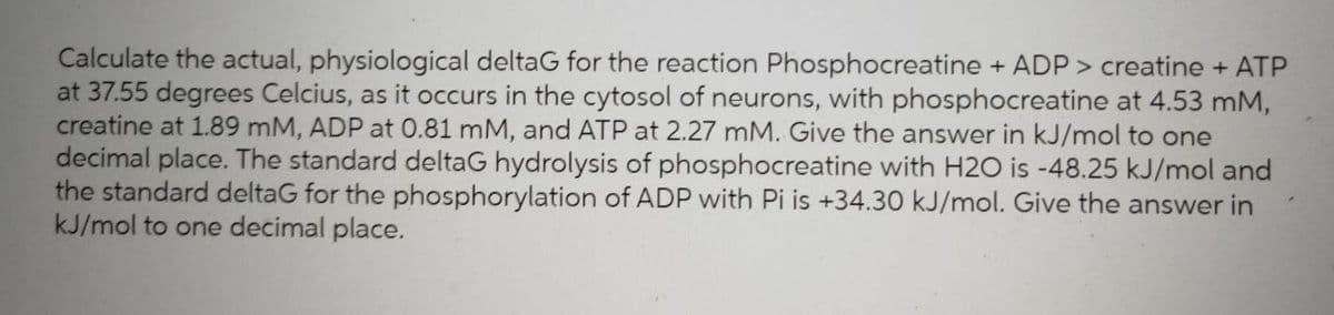 Calculate the actual, physiological deltaG for the reaction Phosphocreatine + ADP> creatine + ATP
at 37.55 degrees Celcius, as it occurs in the cytosol of neurons, with phosphocreatine at 4.53 mM,
creatine at 1.89 mM, ADP at 0.81 mM, and ATP at 2.27 mM. Give the answer in kJ/mol to one
decimal place. The standard deltaG hydrolysis of phosphocreatine with H2O is -48.25 kJ/mol and
the standard deltaG for the phosphorylation of ADP with Pi is +34.30 kJ/mol. Give the answer in
kJ/mol to one decimal place.