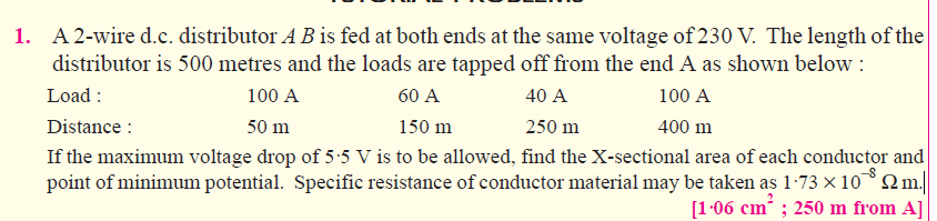 1. A 2-wire d.c. distributor A B is fed at both ends at the same voltage of 230 V. The length of the
distributor is 500 metres and the loads are tapped off from the end A as shown below :
Load :
Distance :
If the maximum voltage drop of 5:5 V is to be allowed, find the X-sectional area of each conductor and
point of minimum potential. Specific resistance of conductor material may be taken as 1:73 × 10Q..|
100 A
60 A
40 A
100 A
250 m
400 m
50 m
150 m
[1-06 cm ; 250 m from A]
