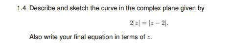 1.4 Describe and sketch the curve in the complex plane given by
2|2| = |2 – 2|.
Also write your final equation in terms of z.
