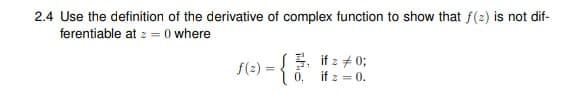 2.4 Use the definition of the derivative of complex function to show that f(2) is not dif-
ferentiable at z = (0 where
f(2) = { if z # 0;
0, if z = 0.
