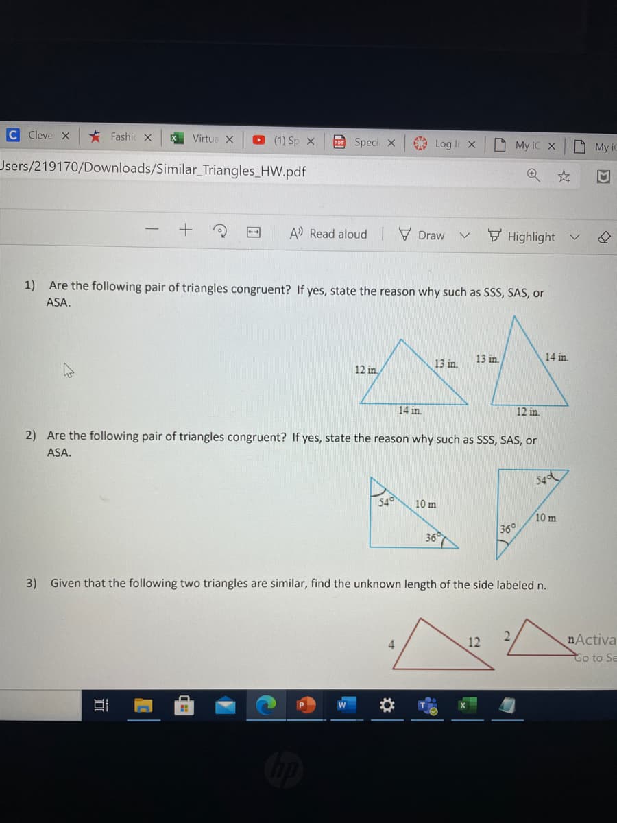 C Cleve X
* Fashic X
O (1) Sp X
Virtua X
Speci X
Log Ir X
O My iC X
O My i
Users/219170/Downloads/Similar_Triangles_HW.pdf
M
A Read aloud 7 Draw
E Highlight
1) Are the following pair of triangles congruent? If yes, state the reason why such as SSS, SAS, or
ASA.
13 in.
14 in.
13 in.
12 in.
14 in.
12 in
2) Are the following pair of triangles congruent? If yes, state the reason why such as SSS, SAS, or
ASA.
54d
54°
10 m
10 m
36°
3)
Given that the following two triangles are similar, find the unknown length of the side labeled n.
2.
12
nActiva
Go to Se
