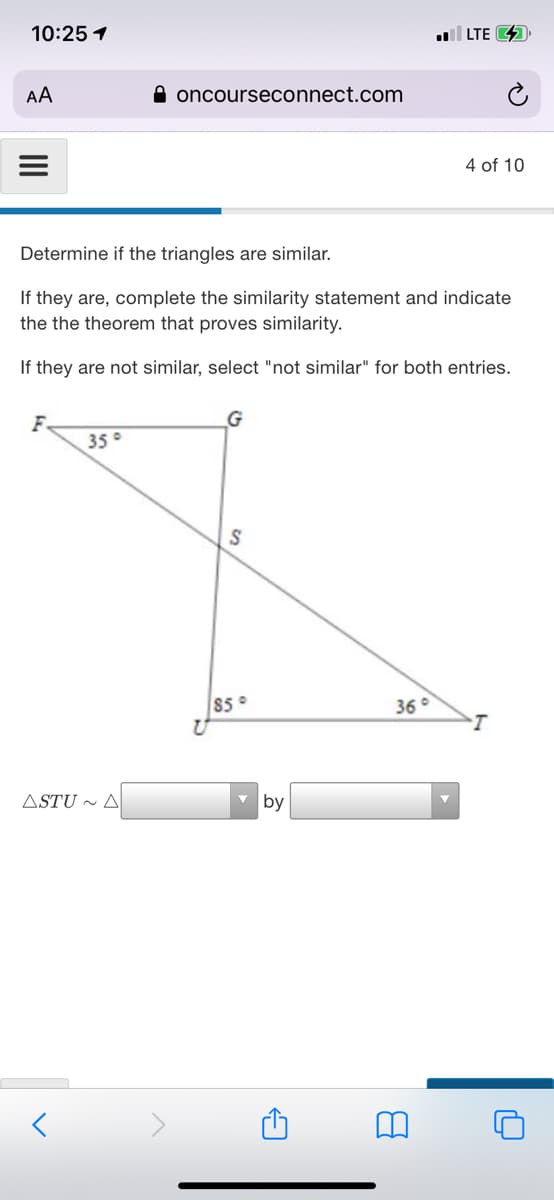 10:25 1
LTE 4
AA
A oncourseconnect.com
4 of 10
Determine if the triangles are similar.
If they are, complete the similarity statement and indicate
the the theorem that proves similarity.
If they are not similar, select "not similar" for both entries.
F
35°
$5°
36°
ASTU ~ A
by
