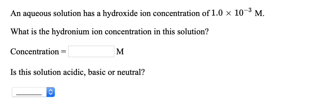 An aqueous solution has a hydroxide ion concentration of 1.0 × 10-³ M.
What is the hydronium ion concentration in this solution?
Concentration
M
Is this solution acidic, basic or neutral?

