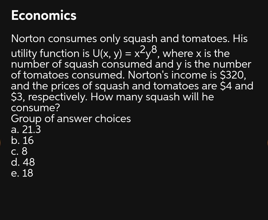 Economics
Norton consumes only squash and tomatoes. His
utility function is U(x, y) = x<y8, where x is the
number of squash consumed and y is the number
of tomatoes consumed. Norton's income is $320,
and the prices of squash and tomatoes are $4 and
$3, respectively. How many squash will he
consume?
Group of answer choices
а. 21.3
b. 16
С. 8
d. 48
е. 18
