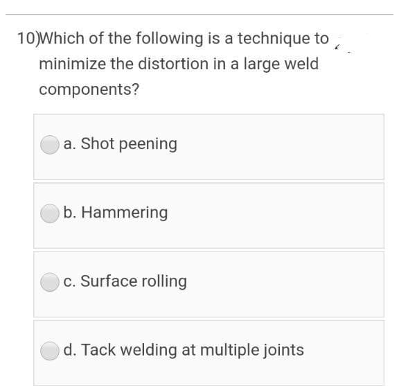10)Which of the following is a technique to,
minimize the distortion in a large weld
components?
a. Shot peening
b. Hammering
c. Surface rolling
d. Tack welding at multiple joints
