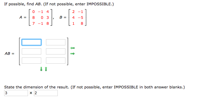 If possible, find AB. (If not possible, enter IMPOSSIBLE.)
-1
2-1
A
B =
4 5
8
0 3
7-1 8
1
8
AB =
State the dimension of the result. (If not possible, enter IMPOSSIBLE in both answer blanks.)
3
x 2
