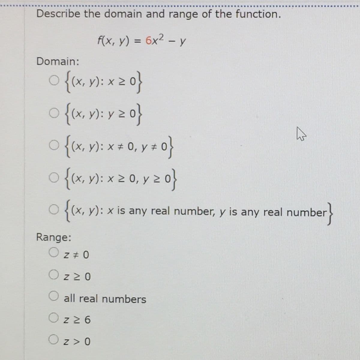 Describe the domain and range of the function.
F(x, y) = 6x² – y
%3D
Domain:
{(x, y): x 2
{(x, v): x + 0, y ± 0}
o {tx, n): x 2 0, y z 0}
O{(x, y): x is any real number, y is any real number
Range:
z + 0
z 2 0
all real numbers
z 2 6
Oz> 0
