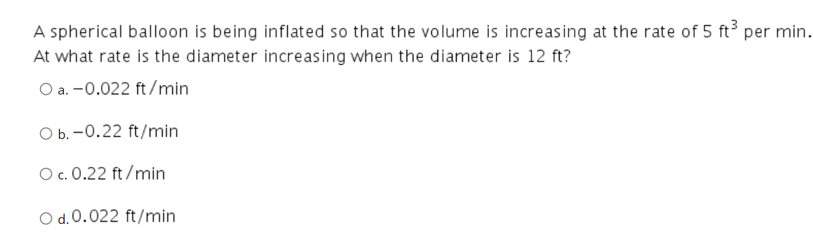 A spherical balloon is being inflated so that the volume is increasing at the rate of 5 ft per min.
At what rate is the diameter increasing when the diameter is 12 ft?
O a. -0.022 ft /min
O b. -0.22 ft/min
O c. 0.22 ft/min
O d. 0.022 ft/min
