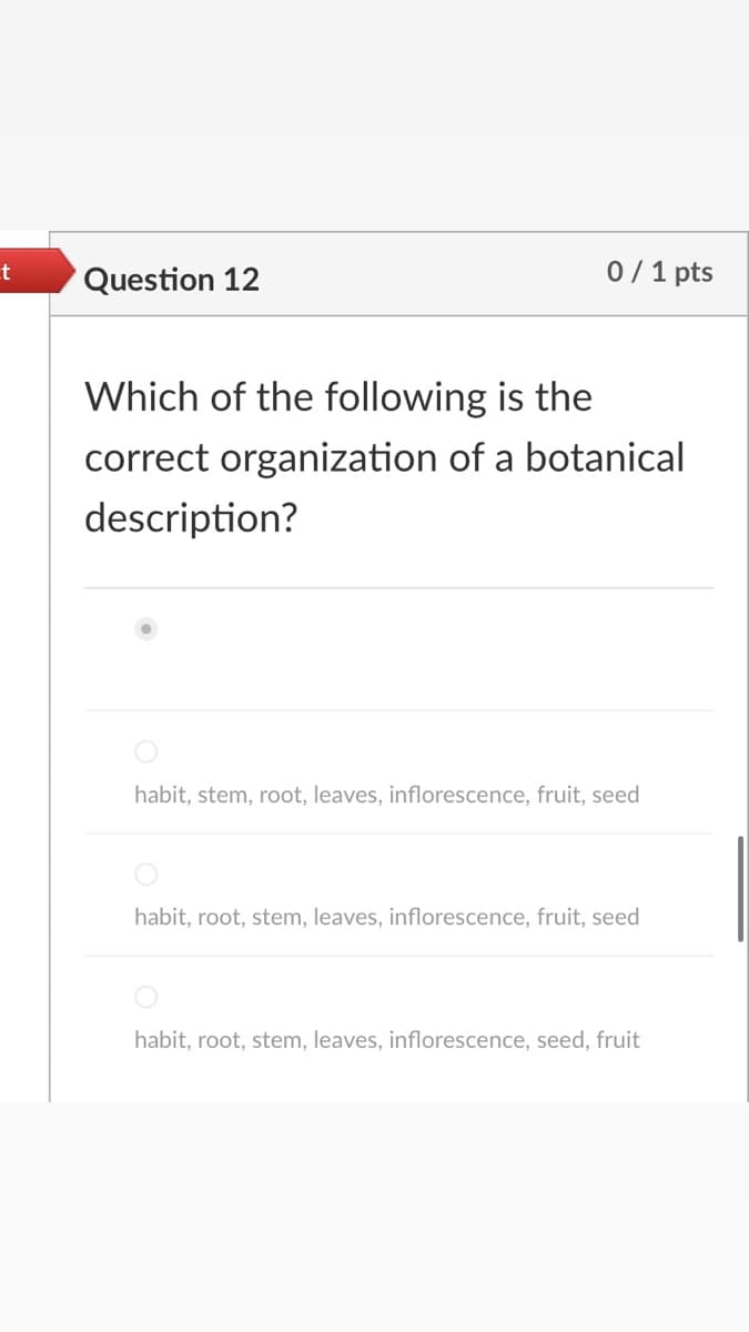 Question 12
0/1 pts
Which of the following is the
correct organization of a botanical
description?
habit, stem, root, leaves, inflorescence, fruit, seed
habit, root, stem, leaves, inflorescence, fruit, seed
habit, root, stem, leaves, inflorescence, seed, fruit
