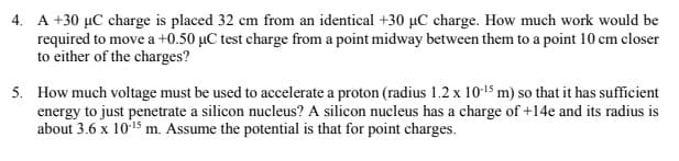 4. A +30 µC charge is placed 32 cm from an identical +30 µC charge. How much work would be
required to move a +0.50 µC test charge from a point midway between them to a point 10 cm closer
to either of the charges?
5. How much voltage must be used to accelerate a proton (radius 1.2 x 1015 m) so that it has sufficient
energy to just penetrate a silicon nucleus? A silicon nucleus has a charge of +14e and its radius is
about 3.6 x 1015 m. Assume the potential is that for point charges.
