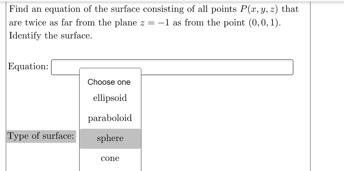 Find an equation of the surface consisting of all points P(x, y, z) that
-1 as from the point (0, 0, 1).
are twice as far from the plane z
Identify the surface.
Equation:
Choose one
ellipsoid
paraboloid
Type of surface:
sphere
cone
