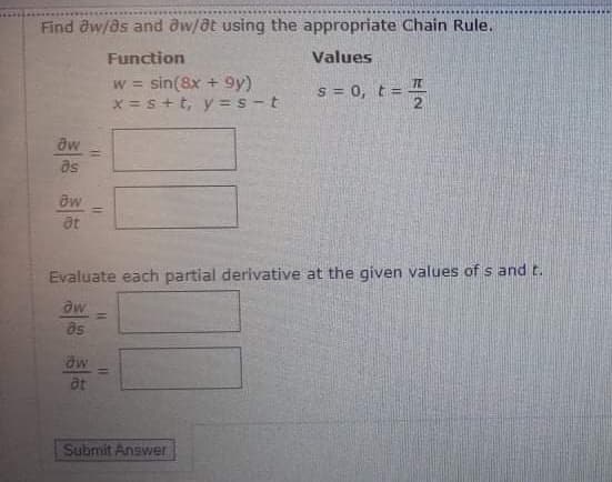 Find aw/as and aw/at using the appropriate Chain Rule.
Function
Values
w = sin(8x + 9y)
x = s+t, y = s - t
!!
s = 0, t= I
aw
as
%3D
at
Evaluate each partial derivative at the given values of s and t.
aw
%3D
as
aw
at
Submit Answer
11
%3D
%3D
