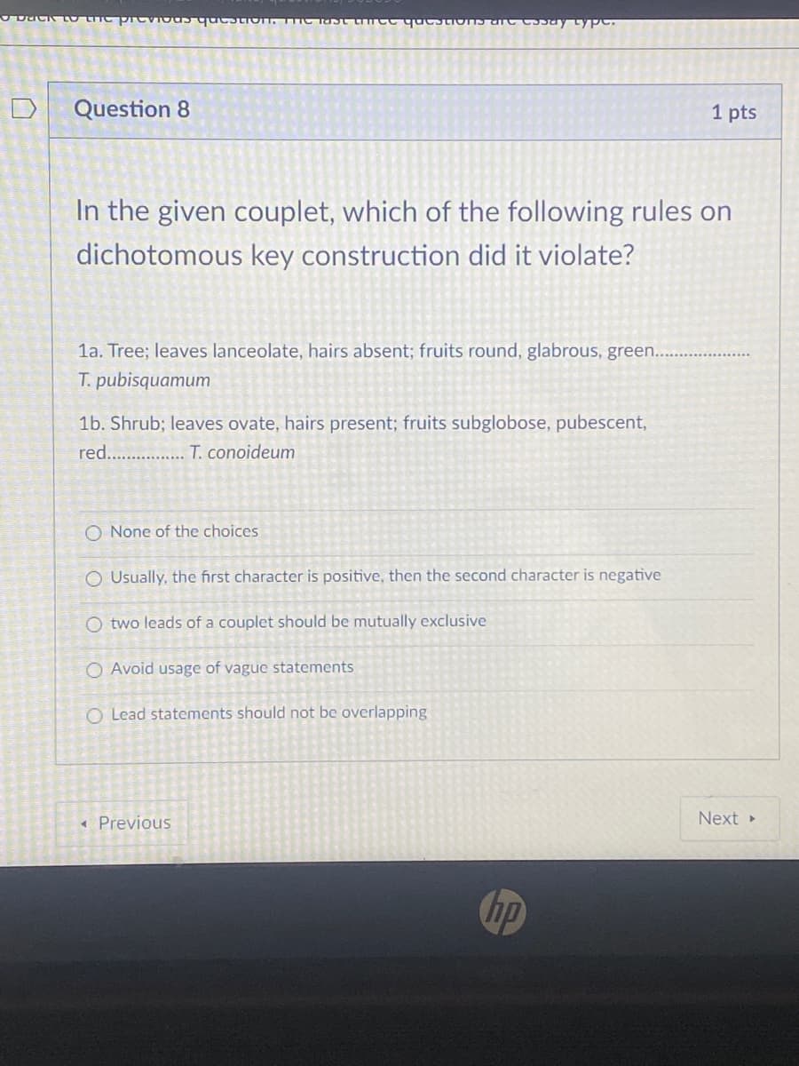 DaCK LO LITC
previ
Question 8
1 pts
In the given couplet, which of the following rules on
dichotomous key construction did it violate?
la. Tree; leaves lanceolate, hairs absent; fruits round, glabrous, green...
T. pubisquamum
1b. Shrub; leaves ovate, hairs present; fruits subglobose, pubescent,
red.. .. T. conoideum
O None of the choices
O Usually, the first character is positive, then the second character is negative
O two leads of a couplet should be mutually exclusive
O Avoid usage of vague statements
O Lead statements should not be overlapping
« Previous
Next
hp
