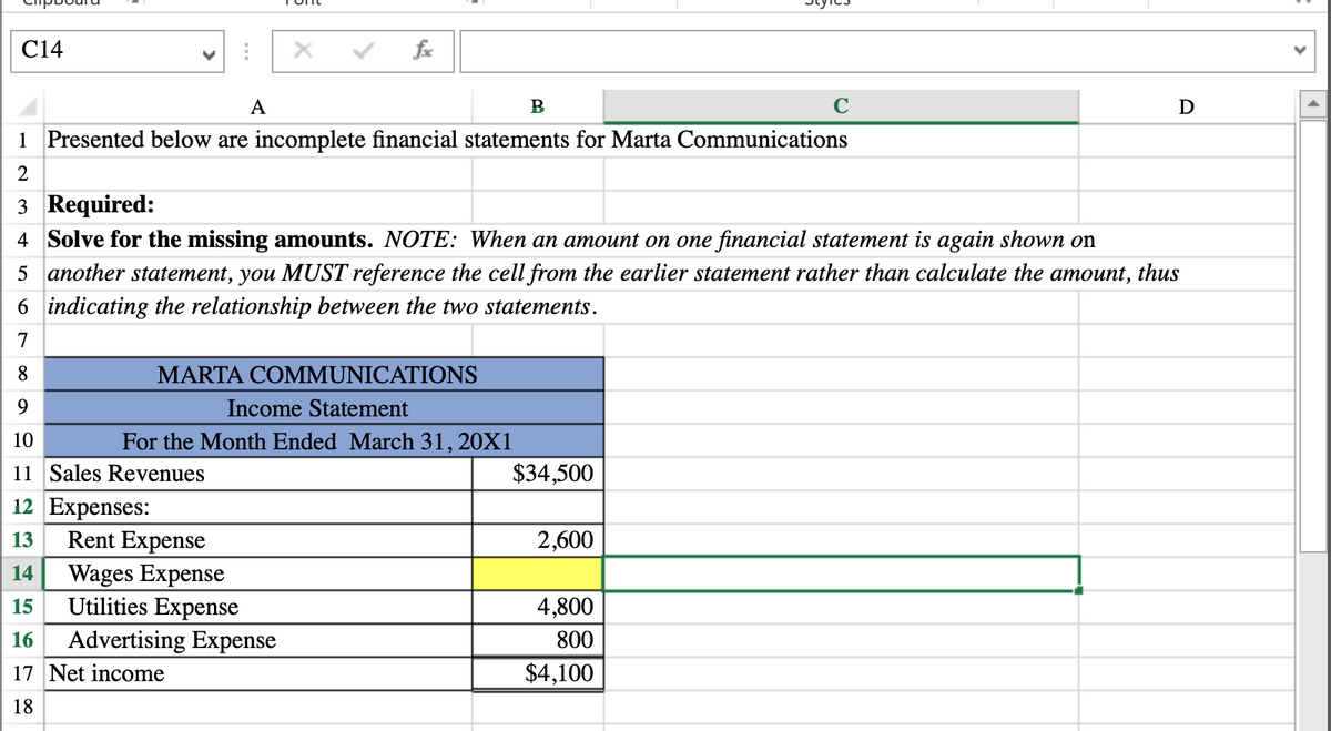 C14
A
B
D
1 Presented below are incomplete financial statements for Marta Communications
2
3 Required:
4 Solve for the missing amounts. NOTE: When an amount on one financial statement is again shown on
5 another statement, you MUST reference the cell from the earlier statement rather than calculate the amount, thus
6 indicating the relationship between the two statements.
7
8.
MARTA COMMUNICATIONS
9.
Income Statement
10
For the Month Ended March 31, 20X1
11 Sales Revenues
$34,500
12 Expenses:
Rent Expense
Wages Expense
Utilities Expense
13
2,600
14
15
4,800
Advertising Expense
800
16
17 Net income
$4,100
18
>
