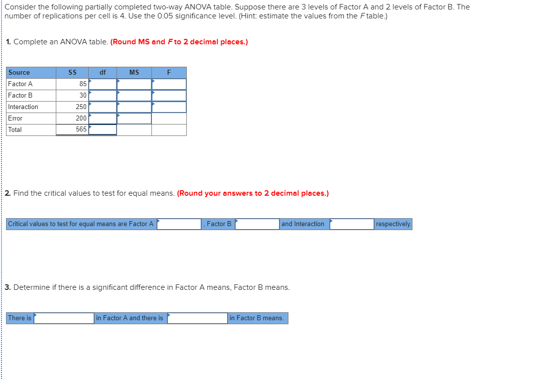Consider the following partially completed two-way ANOVA table. Suppose there are 3 levels of Factor A and 2 levels of Factor B. The
number of replications per cell is 4. Use the 0.05 significance level. (Hint: estimate the values from the Ftable.)
1. Complete an ANOVA table. (Round MS and Fto 2 decimal places.)
Source
df
MS
Factor A
85
Factor B
30
Interaction
250
Error
200
Total
565
2. Find the critical values to test for equal means. (Round your answers to 2 decimal places.)
Critical values to test for equal means are Factor A
Factor B
and Interaction
respectively.
3. Determine if there is a significant difference in Factor A means, Factor B means.
There is
in Factor A and there is
in Factor B means.
