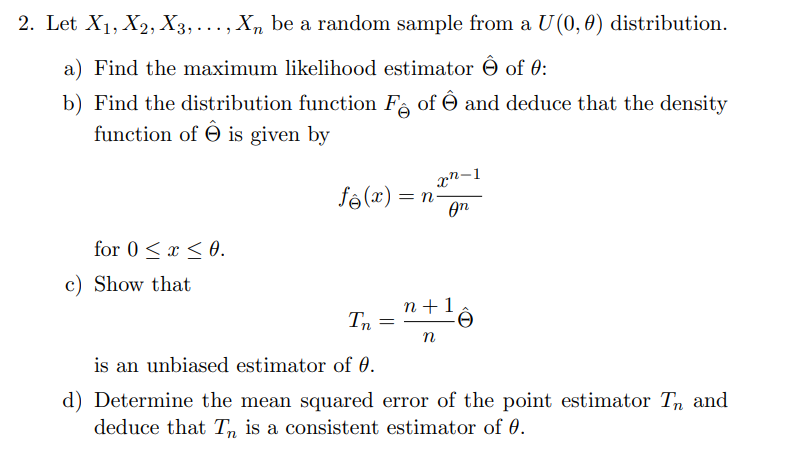 2. Let X₁, X2, X3,..., Xn be a random sample from a U (0,0) distribution.
a) Find the maximum likelihood estimator of 0:
b) Find the distribution function Fê of Ô and deduce that the density
function of is given by
fê (x) = n
xn-1
оп
for 0≤x≤0.
c) Show that
n+1
Tn =
n
is an unbiased estimator of 0.
d) Determine the mean squared error of the point estimator Tn and
deduce that Tn is a consistent estimator of 0.