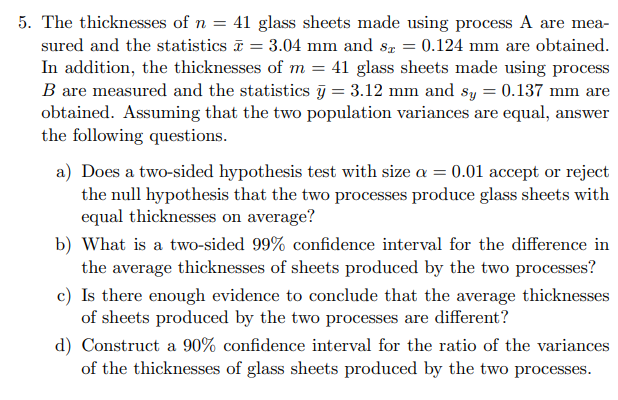 5. The thicknesses of n = 41 glass sheets made using process A are mea-
sured and the statistics = 3.04 mm and sx = 0.124 mm are obtained.
In addition, the thicknesses of m = 41 glass sheets made using process
B are measured and the statistics y = 3.12 mm and sy = 0.137 mm are
obtained. Assuming that the two population variances are equal, answer
the following questions.
a) Does a two-sided hypothesis test with size a = 0.01 accept or reject
the null hypothesis that the two processes produce glass sheets with
equal thicknesses on average?
b) What is a two-sided 99% confidence interval for the difference in
the average thicknesses of sheets produced by the two processes?
c) Is there enough evidence to conclude that the average thicknesses
of sheets produced by the two processes are different?
d) Construct a 90% confidence interval for the ratio of the variances
of the thicknesses of glass sheets produced by the two processes.